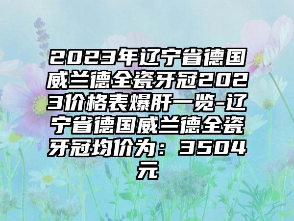 2023年辽宁省德国威兰德全瓷牙冠2023价格表爆肝一览-辽宁省德国威兰德全瓷牙冠均价为:3504元