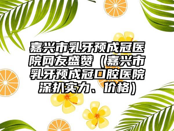 嘉兴市乳牙预成冠医院网友盛赞(嘉兴市乳牙预成冠口腔医院深扒实力、价格)