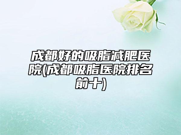 成都好的吸脂减肥医院(成都吸脂医院排名前十)