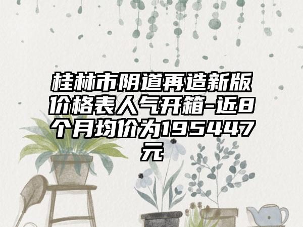桂林市阴道再造新版价格表人气开箱-近8个月均价为195447元