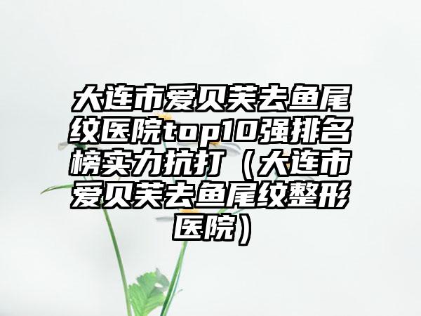 大连市爱贝芙去鱼尾纹医院top10强排名榜实力抗打（大连市爱贝芙去鱼尾纹整形医院）