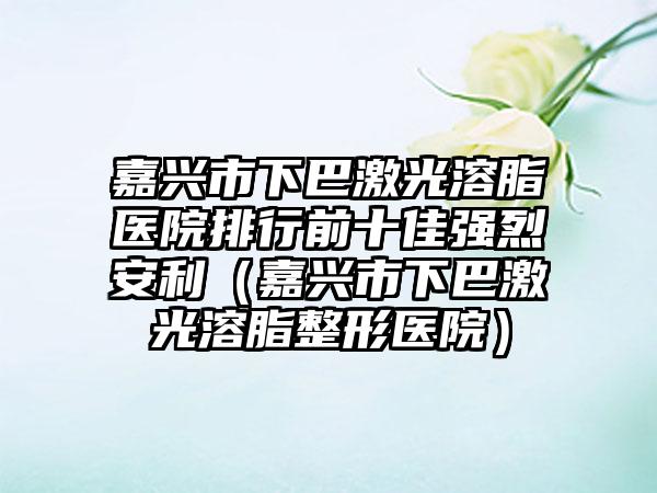 嘉兴市下巴激光溶脂医院排行前十佳强烈安利（嘉兴市下巴激光溶脂整形医院）