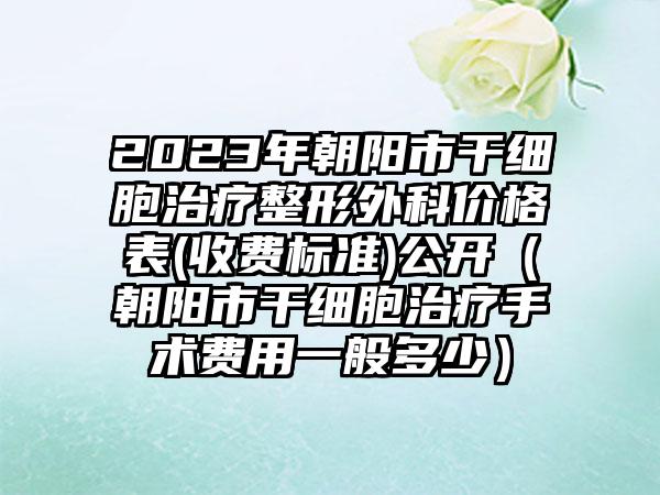 2023年朝阳市干细胞治疗整形外科价格表(收费标准)公开（朝阳市干细胞治疗手术费用一般多少）