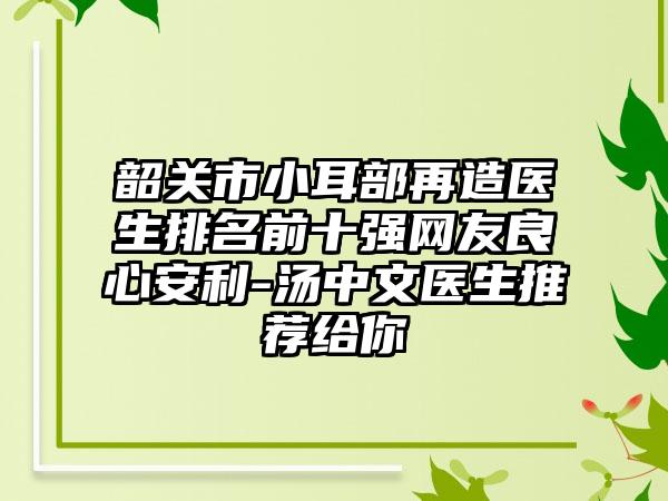 韶关市小耳部再造医生排名前十强网友良心安利-汤中文医生推荐给你