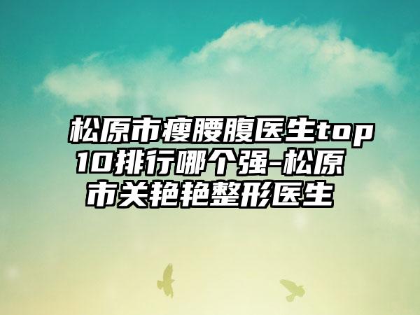 松原市瘦腰腹医生top10排行哪个强-松原市关艳艳整形医生